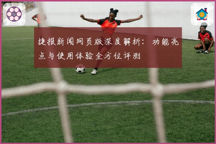 捷报新闻网页版深度解析：功能亮点与使用体验全方位评测