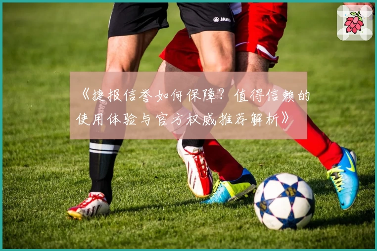 《捷报信誉如何保障？值得信赖的使用体验与官方权威推荐解析》