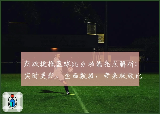 新版捷报篮球比分功能亮点解析：实时更新、全面数据，带来极致比赛体验