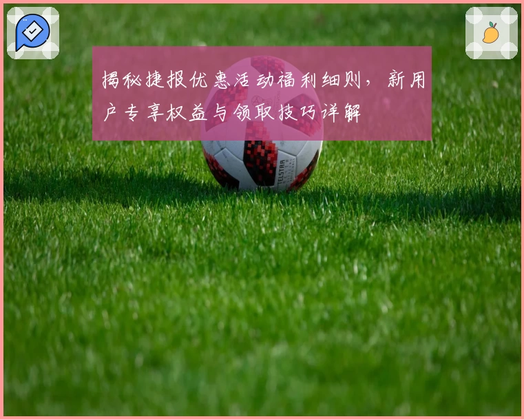 揭秘捷报优惠活动福利细则，新用户专享权益与领取技巧详解