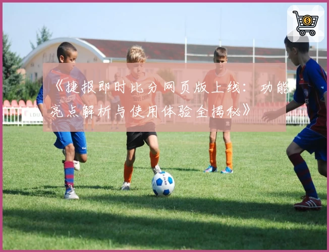 《捷报即时比分网页版上线：功能亮点解析与使用体验全揭秘》