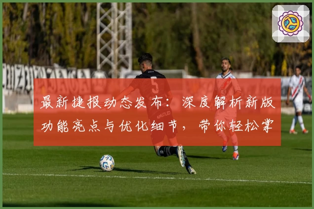 最新捷报动态发布：深度解析新版功能亮点与优化细节，带你轻松掌握全新使用体验