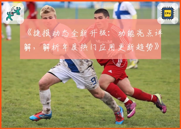 《捷报动态全新升级：功能亮点详解，解析年度热门应用更新趋势》