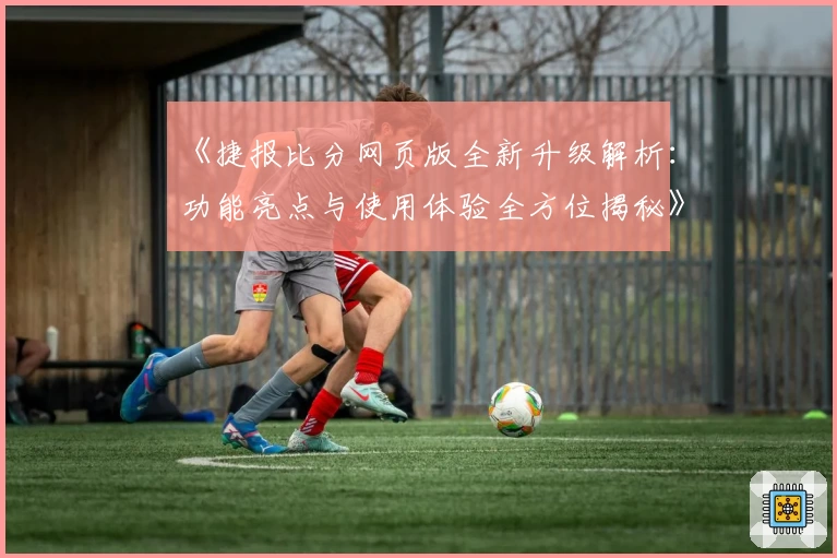 《捷报比分网页版全新升级解析：功能亮点与使用体验全方位揭秘》